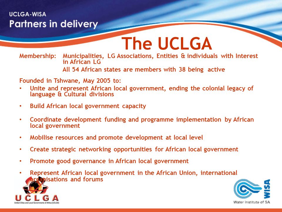 The UCLGA Membership: Municipalities, LG Associations, Entities & individuals with Interest in African LG All 54 African states are members with 38 being active Founded in Tshwane, May 2005 to: Unite and represent African local government, ending the colonial legacy of language & Cultural divisions Build African local government capacity Coordinate development funding and programme implementation by African local government Mobilise resources and promote development at local level Create strategic networking opportunities for African local government Promote good governance in African local government Represent African local government in the African Union, international organisations and forums