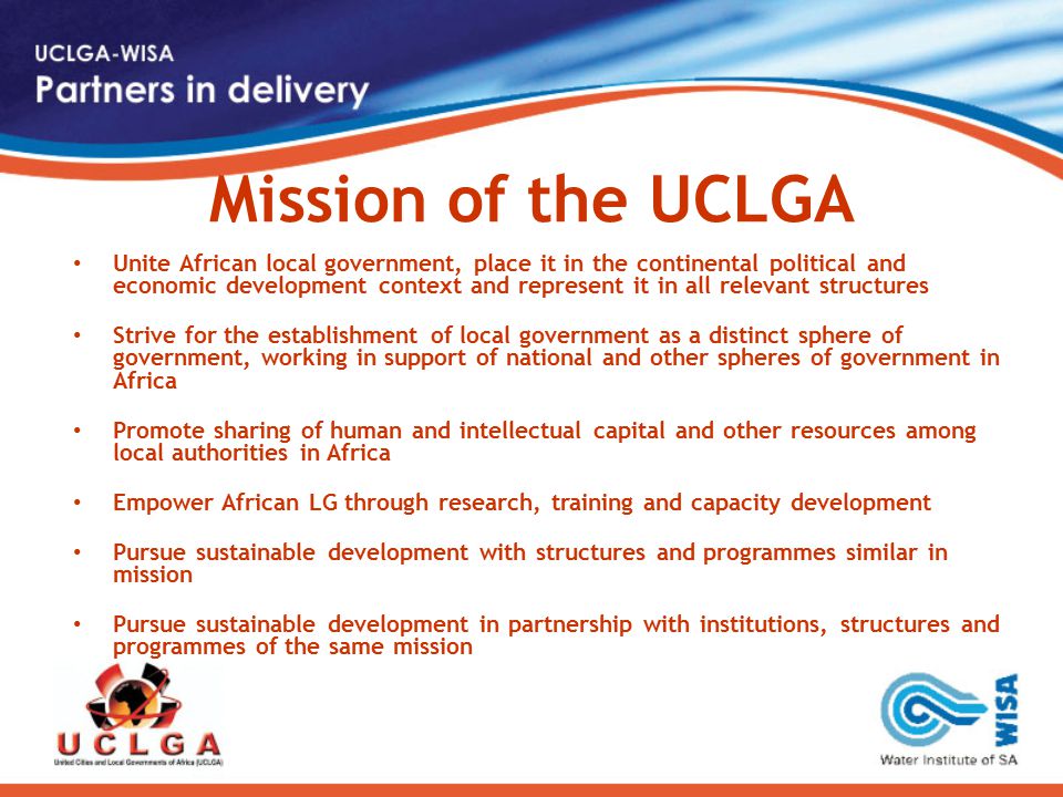 Mission of the UCLGA Unite African local government, place it in the continental political and economic development context and represent it in all relevant structures Strive for the establishment of local government as a distinct sphere of government, working in support of national and other spheres of government in Africa Promote sharing of human and intellectual capital and other resources among local authorities in Africa Empower African LG through research, training and capacity development Pursue sustainable development with structures and programmes similar in mission Pursue sustainable development in partnership with institutions, structures and programmes of the same mission