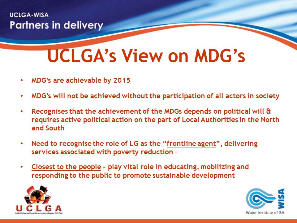 UCLGA’s View on MDG’s MDG’s are achievable by 2015 MDG’s will not be achieved without the participation of all actors in society Recognises that the achievement of the MDGs depends on political will & requires active political action on the part of Local Authorities in the North and South Need to recognise the role of LG as the frontline agent , delivering services associated with poverty reduction – Closest to the people - play vital role in educating, mobilizing and responding to the public to promote sustainable development