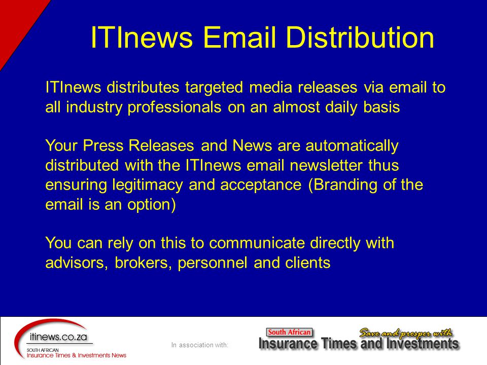 In association with: ITInews distributes targeted media releases via  to all industry professionals on an almost daily basis Your Press Releases and News are automatically distributed with the ITInews  newsletter thus ensuring legitimacy and acceptance (Branding of the  is an option) You can rely on this to communicate directly with advisors, brokers, personnel and clients ITInews  Distribution