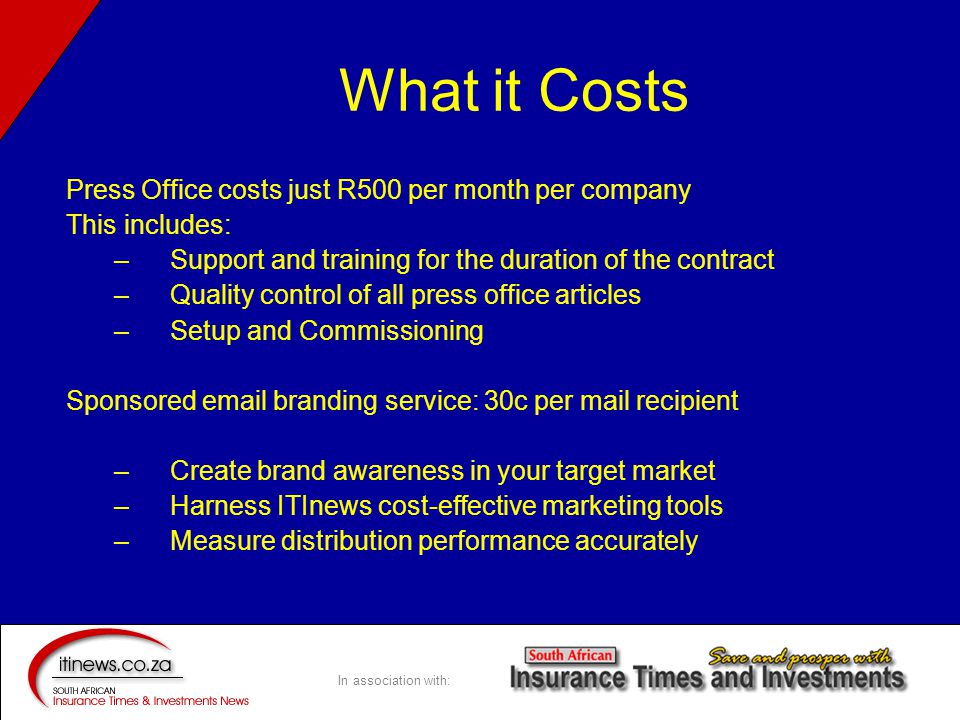 In association with: What it Costs Press Office costs just R500 per month per company This includes: –Support and training for the duration of the contract –Quality control of all press office articles –Setup and Commissioning Sponsored  branding service: 30c per mail recipient –Create brand awareness in your target market –Harness ITInews cost-effective marketing tools –Measure distribution performance accurately