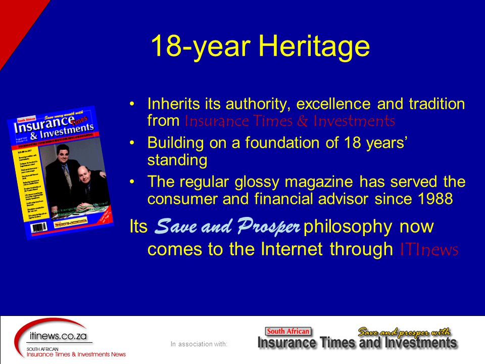 In association with: 18-year Heritage Inherits its authority, excellence and tradition from Insurance Times & Investments Building on a foundation of 18 years’ standing The regular glossy magazine has served the consumer and financial advisor since 1988 Its Save and Prosper philosophy now comes to the Internet through ITInews