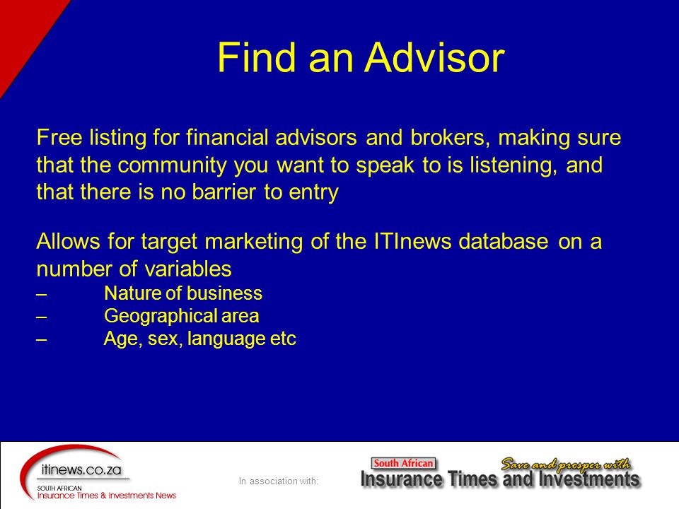 In association with: Free listing for financial advisors and brokers, making sure that the community you want to speak to is listening, and that there is no barrier to entry Allows for target marketing of the ITInews database on a number of variables –Nature of business – Geographical area – Age, sex, language etc Find an Advisor
