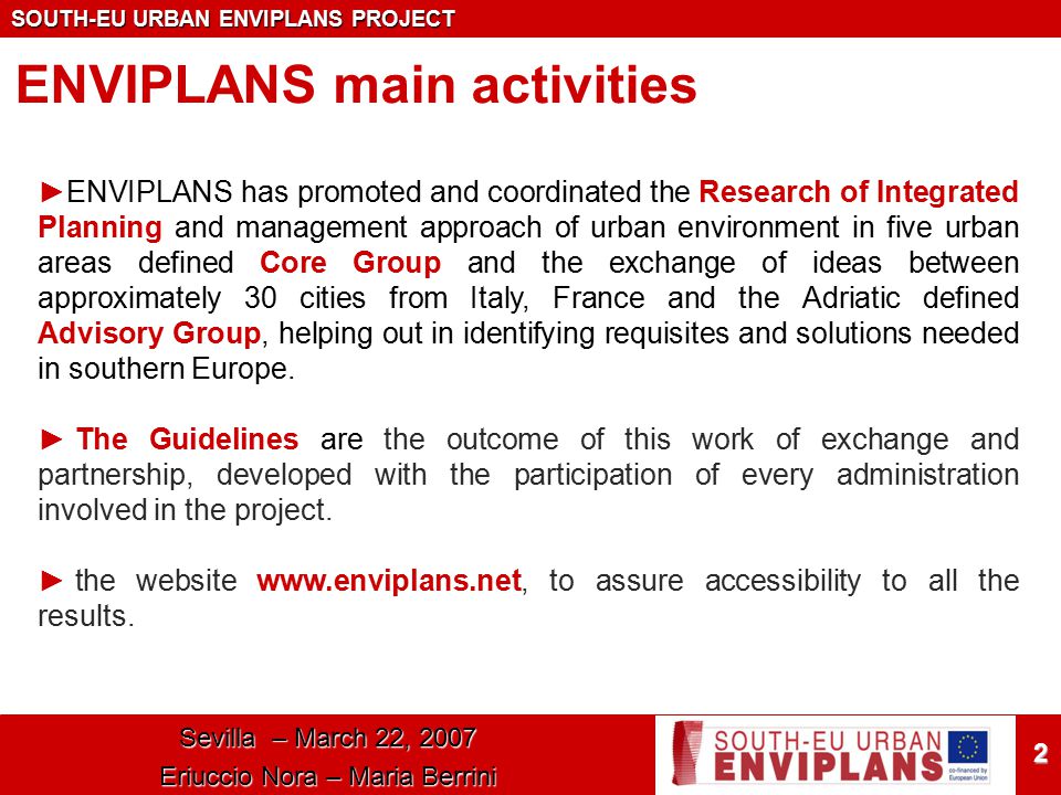 SOUTH-EU URBAN ENVIPLANS PROJECT 2 ENVIPLANS main activities ►ENVIPLANS has promoted and coordinated the Research of Integrated Planning and management approach of urban environment in five urban areas defined Core Group and the exchange of ideas between approximately 30 cities from Italy, France and the Adriatic defined Advisory Group, helping out in identifying requisites and solutions needed in southern Europe.