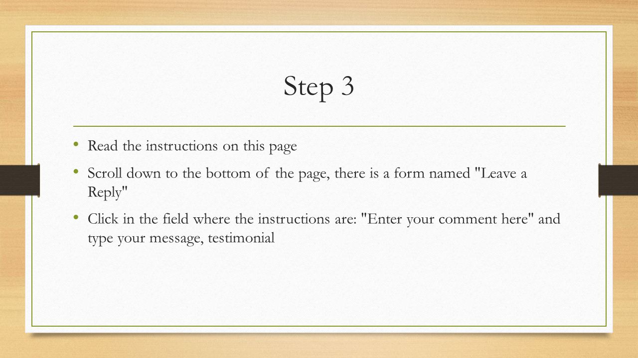 Step 3 Read the instructions on this page Scroll down to the bottom of the page, there is a form named Leave a Reply Click in the field where the instructions are: Enter your comment here and type your message, testimonial