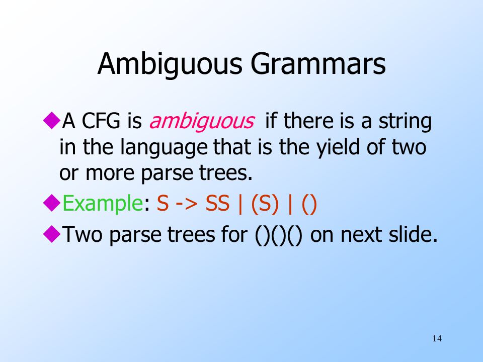 14 Ambiguous Grammars uA CFG is ambiguous if there is a string in the language that is the yield of two or more parse trees.