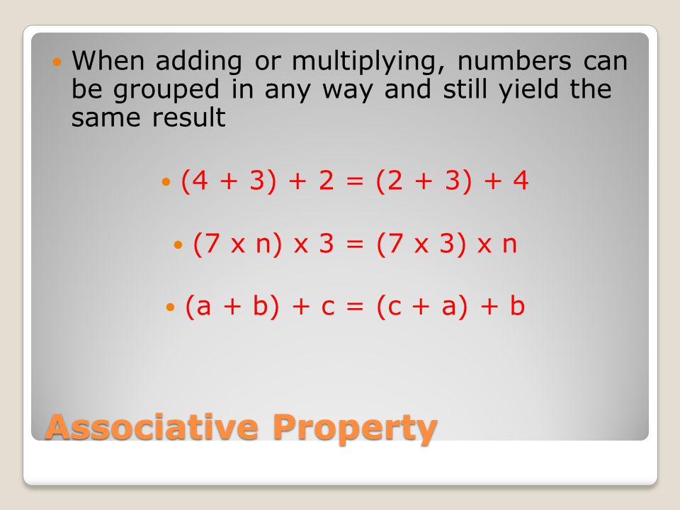 Associative Property When adding or multiplying, numbers can be grouped in any way and still yield the same result (4 + 3) + 2 = (2 + 3) + 4 (7 x n) x 3 = (7 x 3) x n (a + b) + c = (c + a) + b