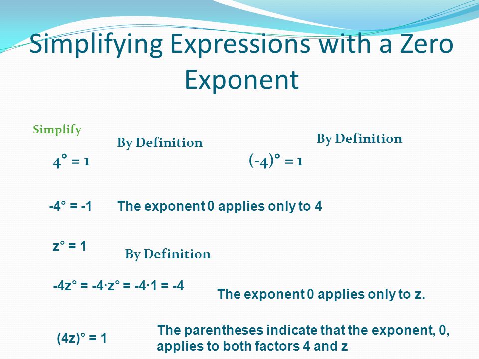 Simplifying Expressions with a Zero Exponent Simplify 4° = 1 By Definition (-4)° = 1 By Definition -4° = -1The exponent 0 applies only to 4 z° = 1 By Definition -4z° = -4∙z° = -4∙1 = -4 The exponent 0 applies only to z.