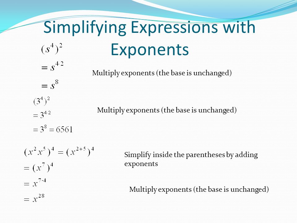 Simplifying Expressions with Exponents Multiply exponents (the base is unchanged) Simplify inside the parentheses by adding exponents Multiply exponents (the base is unchanged)