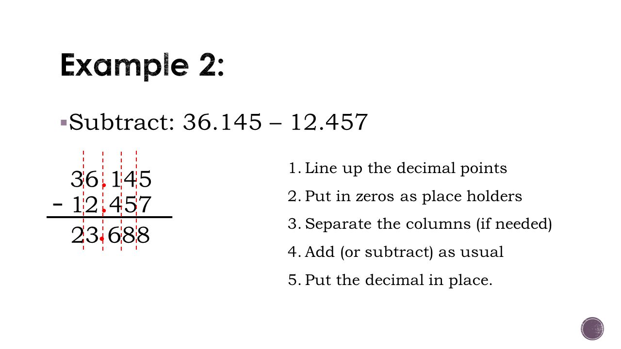  Subtract: – Line up the decimal points 2.Put in zeros as place holders 3.Separate the columns (if needed) 4.Add (or subtract) as usual 5.Put the decimal in place.
