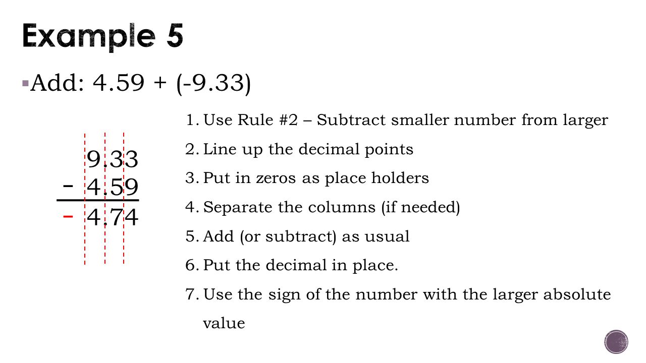  Add: (-9.33) Use Rule #2 – Subtract smaller number from larger 2.Line up the decimal points 3.Put in zeros as place holders 4.Separate the columns (if needed) 5.Add (or subtract) as usual 6.Put the decimal in place.