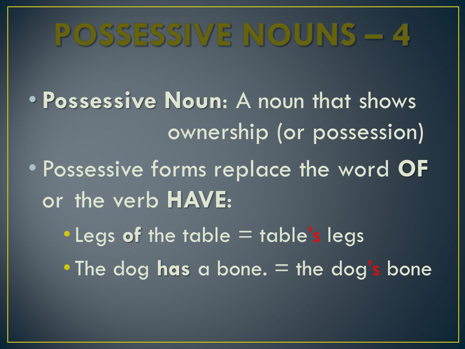 Possessive Noun Possessive Noun: A noun that shows ownership (or possession) OF HAVE Possessive forms replace the word OF or the verb HAVE: of Legs of the table = table’s legs has The dog has a bone.