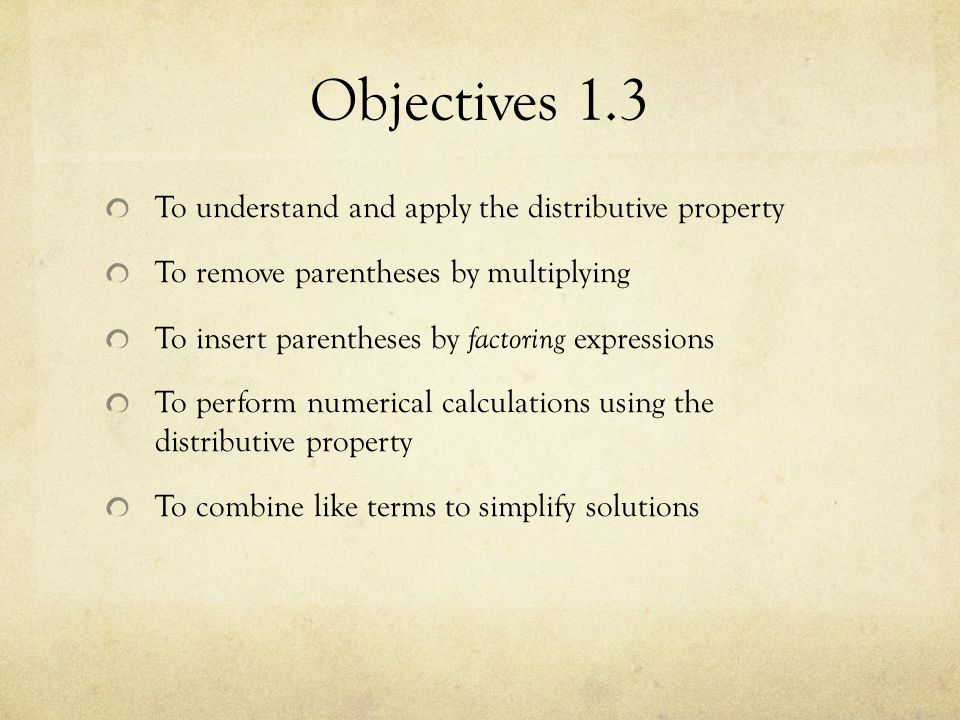 Objectives 1.3 To understand and apply the distributive property To remove parentheses by multiplying To insert parentheses by factoring expressions To perform numerical calculations using the distributive property To combine like terms to simplify solutions