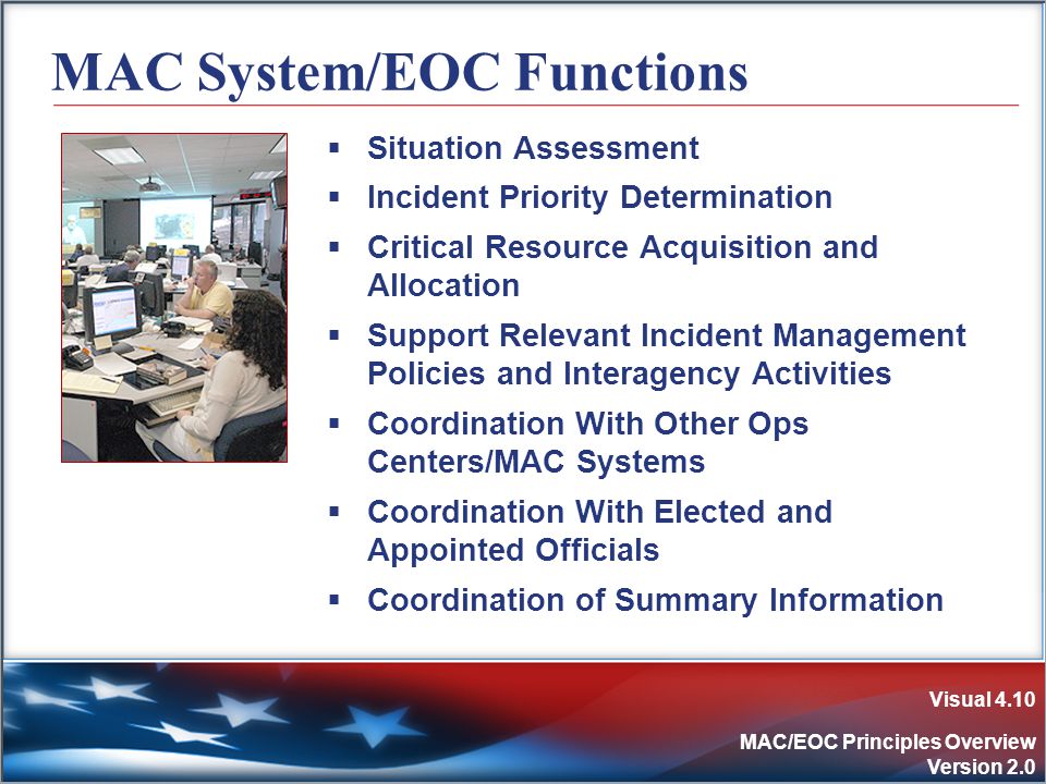 Visual 4.10 MAC/EOC Principles Overview Version 2.0 MAC System/EOC Functions  Situation Assessment  Incident Priority Determination  Critical Resource Acquisition and Allocation  Support Relevant Incident Management Policies and Interagency Activities  Coordination With Other Ops Centers/MAC Systems  Coordination With Elected and Appointed Officials  Coordination of Summary Information