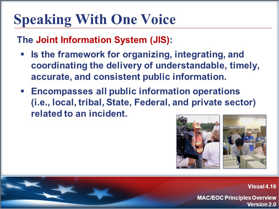 Visual 4.16 MAC/EOC Principles Overview Version 2.0 Speaking With One Voice The Joint Information System (JIS):  Is the framework for organizing, integrating, and coordinating the delivery of understandable, timely, accurate, and consistent public information.