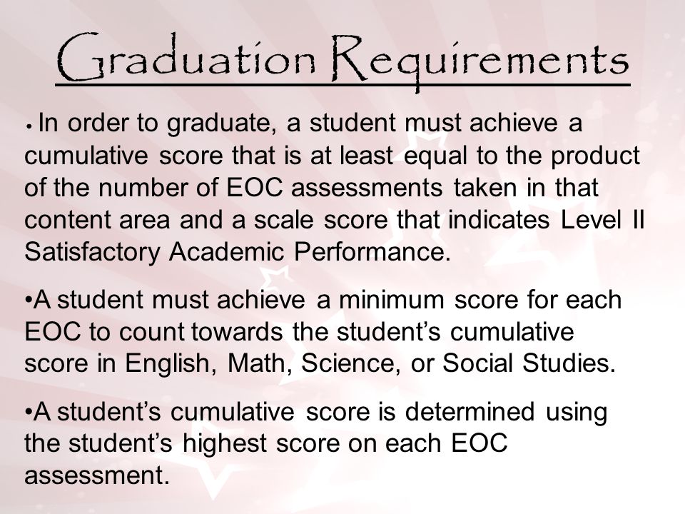 Graduation Requirements In order to graduate, a student must achieve a cumulative score that is at least equal to the product of the number of EOC assessments taken in that content area and a scale score that indicates Level II Satisfactory Academic Performance.