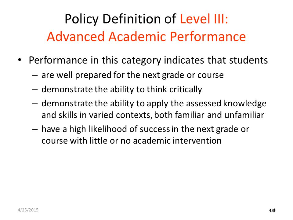 10 Policy Definition of Level III: Advanced Academic Performance Performance in this category indicates that students – are well prepared for the next grade or course – demonstrate the ability to think critically – demonstrate the ability to apply the assessed knowledge and skills in varied contexts, both familiar and unfamiliar – have a high likelihood of success in the next grade or course with little or no academic intervention 10 4/25/201510