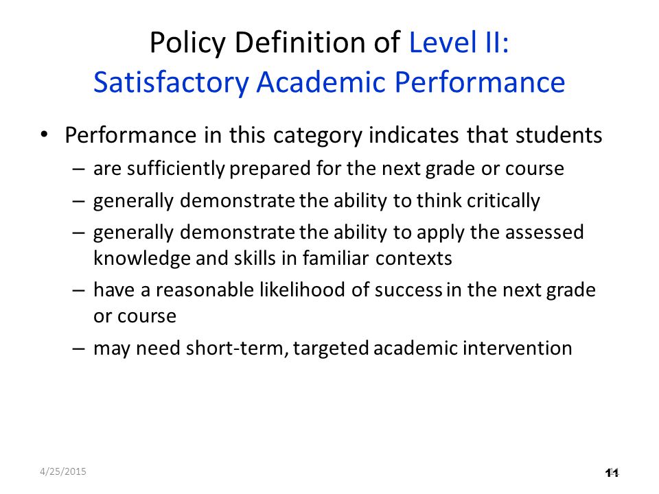 11 Policy Definition of Level II: Satisfactory Academic Performance Performance in this category indicates that students – are sufficiently prepared for the next grade or course – generally demonstrate the ability to think critically – generally demonstrate the ability to apply the assessed knowledge and skills in familiar contexts – have a reasonable likelihood of success in the next grade or course – may need short-term, targeted academic intervention 11 4/25/201511