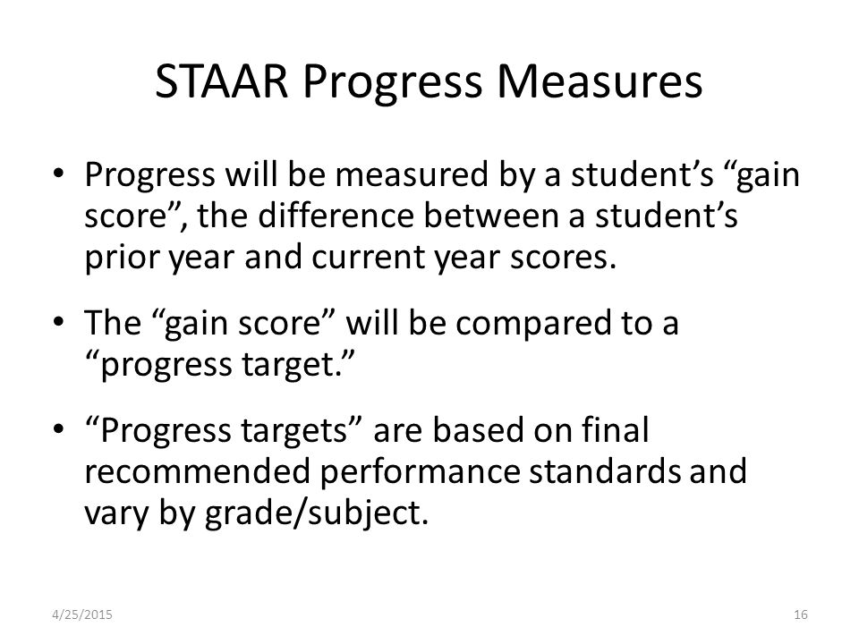 STAAR Progress Measures Progress will be measured by a student’s gain score , the difference between a student’s prior year and current year scores.