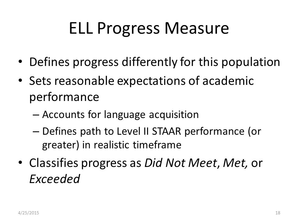 ELL Progress Measure Defines progress differently for this population Sets reasonable expectations of academic performance – Accounts for language acquisition – Defines path to Level II STAAR performance (or greater) in realistic timeframe Classifies progress as Did Not Meet, Met, or Exceeded 4/25/201518
