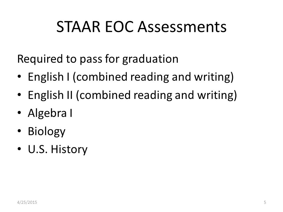 STAAR EOC Assessments Required to pass for graduation English I (combined reading and writing) English II (combined reading and writing) Algebra I Biology U.S.