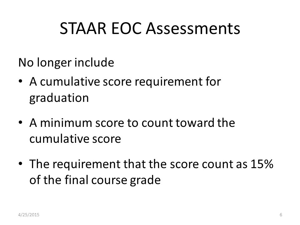 STAAR EOC Assessments No longer include A cumulative score requirement for graduation A minimum score to count toward the cumulative score The requirement that the score count as 15% of the final course grade 4/25/20156