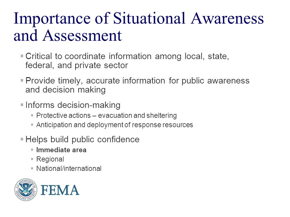 4 Importance of Situational Awareness and Assessment  Critical to coordinate information among local, state, federal, and private sector  Provide timely, accurate information for public awareness and decision making  Informs decision-making  Protective actions – evacuation and sheltering  Anticipation and deployment of response resources  Helps build public confidence  Immediate area  Regional  National/international