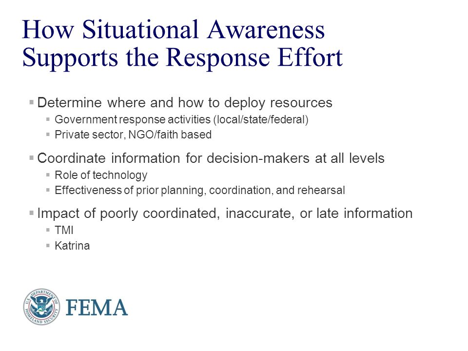 Presenter’s Name June 17, How Situational Awareness Supports the Response Effort  Determine where and how to deploy resources  Government response activities (local/state/federal)  Private sector, NGO/faith based  Coordinate information for decision-makers at all levels  Role of technology  Effectiveness of prior planning, coordination, and rehearsal  Impact of poorly coordinated, inaccurate, or late information  TMI  Katrina