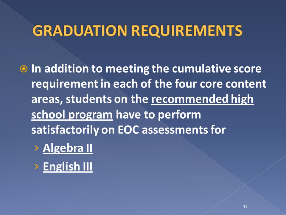  In addition to meeting the cumulative score requirement in each of the four core content areas, students on the recommended high school program have to perform satisfactorily on EOC assessments for › Algebra II › English III 13