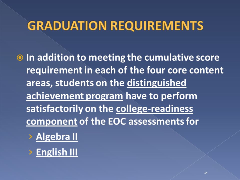  In addition to meeting the cumulative score requirement in each of the four core content areas, students on the distinguished achievement program have to perform satisfactorily on the college-readiness component of the EOC assessments for › Algebra II › English III 14
