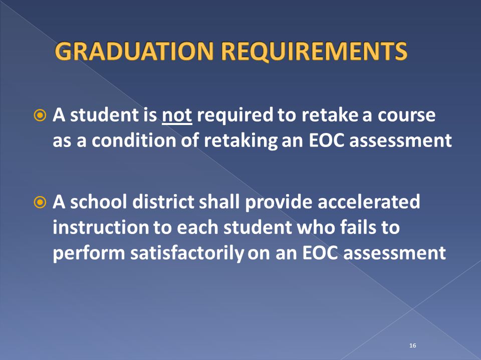  A student is not required to retake a course as a condition of retaking an EOC assessment  A school district shall provide accelerated instruction to each student who fails to perform satisfactorily on an EOC assessment 16