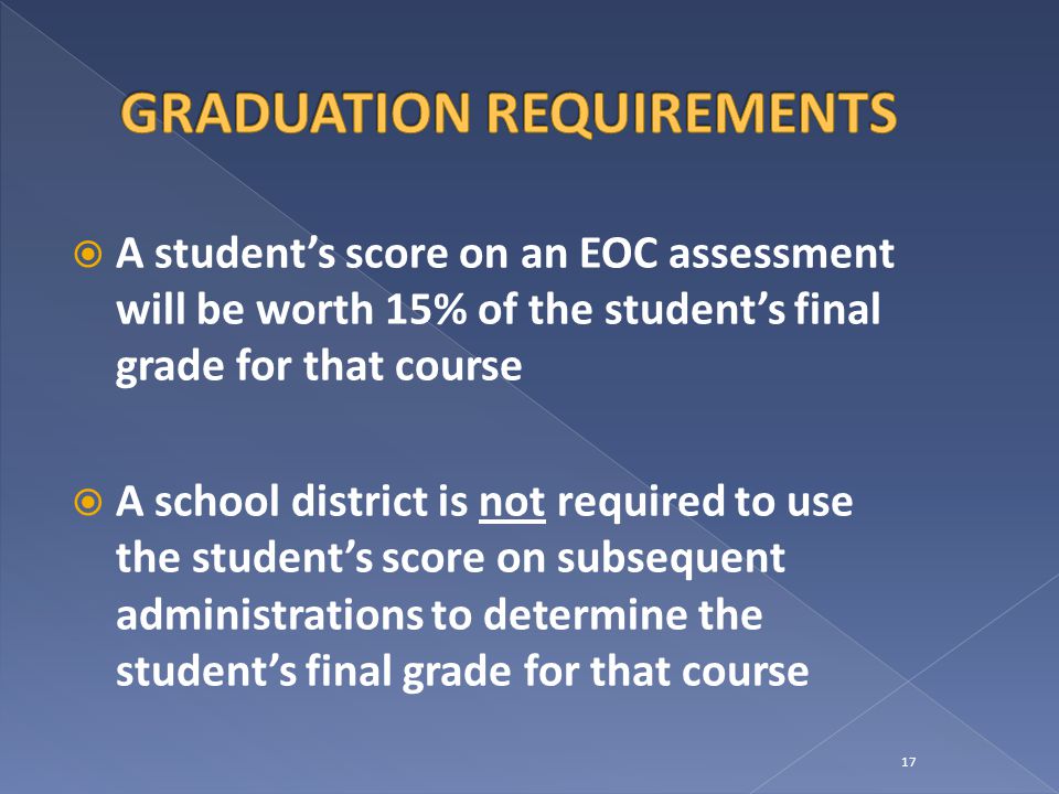  A student’s score on an EOC assessment will be worth 15% of the student’s final grade for that course  A school district is not required to use the student’s score on subsequent administrations to determine the student’s final grade for that course 17