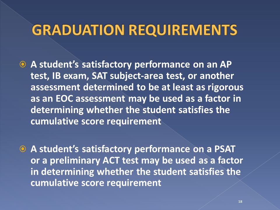  A student’s satisfactory performance on an AP test, IB exam, SAT subject-area test, or another assessment determined to be at least as rigorous as an EOC assessment may be used as a factor in determining whether the student satisfies the cumulative score requirement  A student’s satisfactory performance on a PSAT or a preliminary ACT test may be used as a factor in determining whether the student satisfies the cumulative score requirement 18