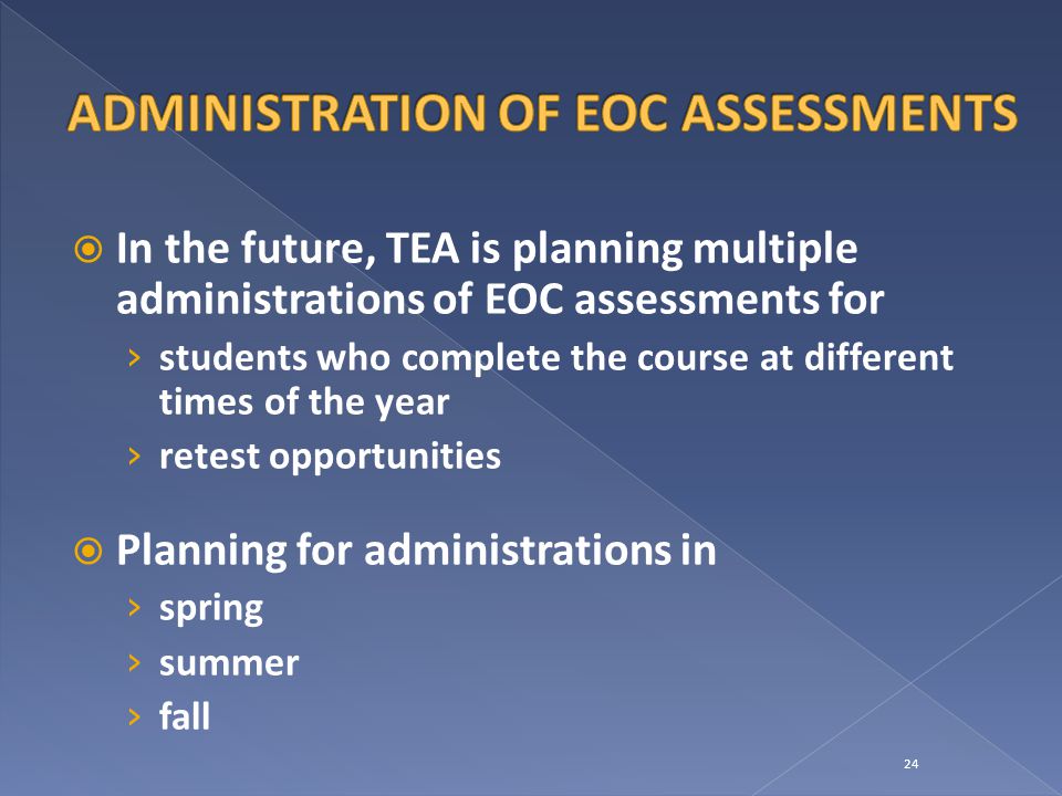  In the future, TEA is planning multiple administrations of EOC assessments for › students who complete the course at different times of the year › retest opportunities  Planning for administrations in › spring › summer › fall 24