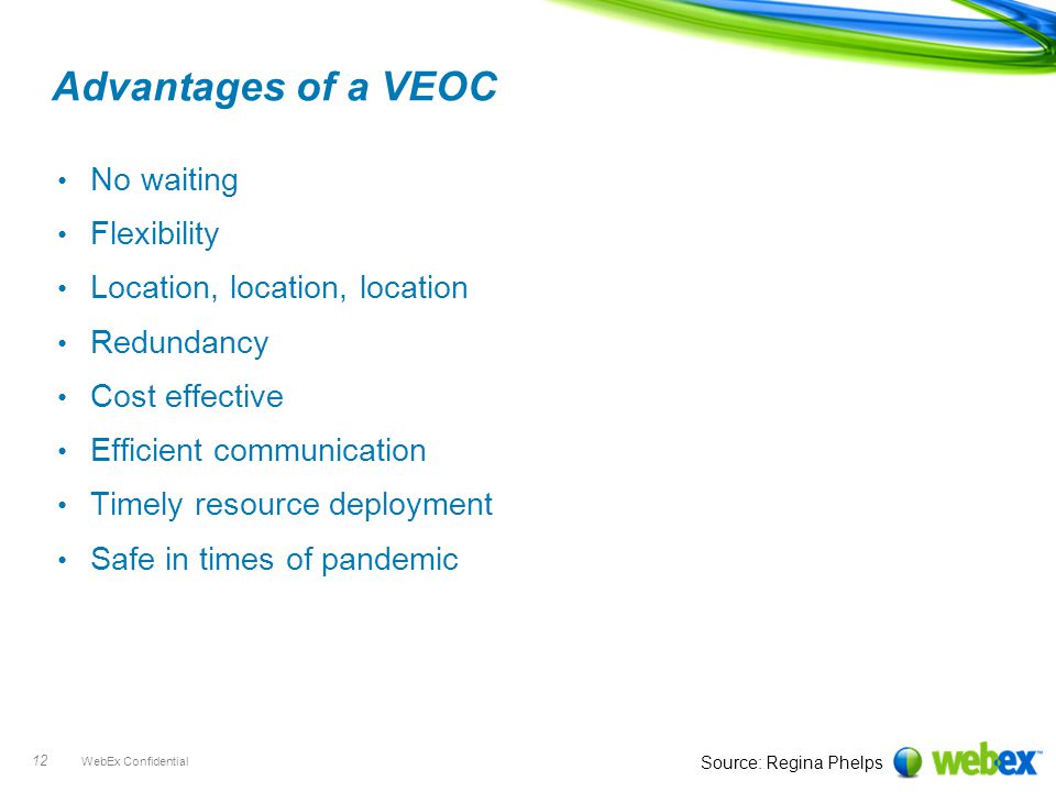WebEx Confidential 12 Advantages of a VEOC No waiting Flexibility Location, location, location Redundancy Cost effective Efficient communication Timely resource deployment Safe in times of pandemic Source: Regina Phelps
