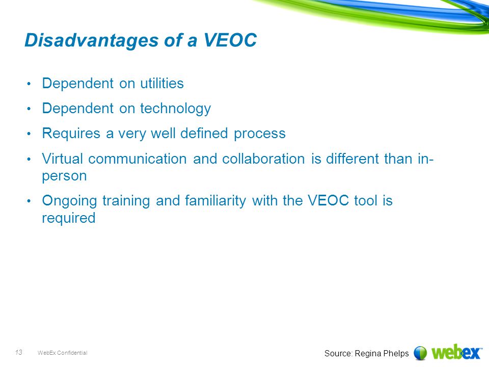 WebEx Confidential 13 Disadvantages of a VEOC Dependent on utilities Dependent on technology Requires a very well defined process Virtual communication and collaboration is different than in- person Ongoing training and familiarity with the VEOC tool is required Source: Regina Phelps