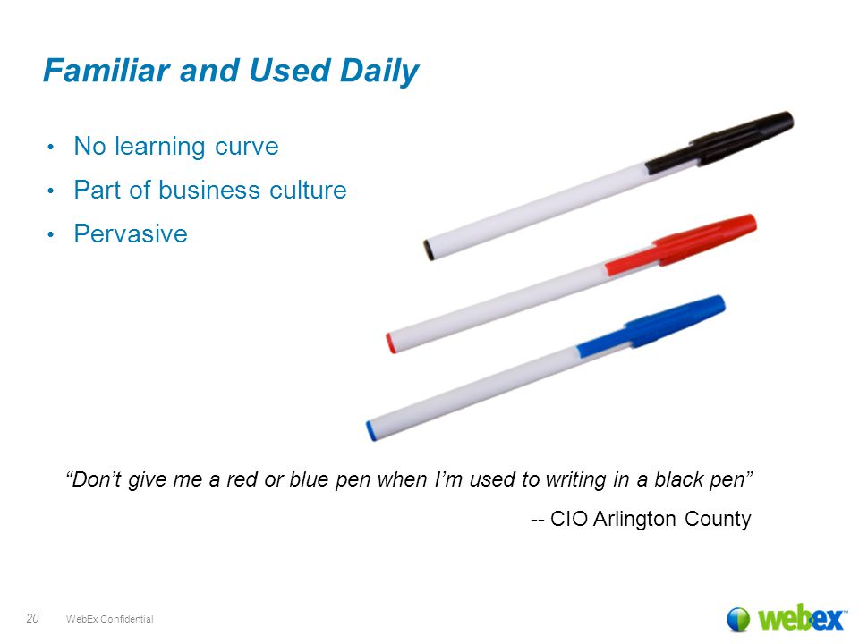 WebEx Confidential 20 Familiar and Used Daily No learning curve Part of business culture Pervasive Don’t give me a red or blue pen when I’m used to writing in a black pen -- CIO Arlington County