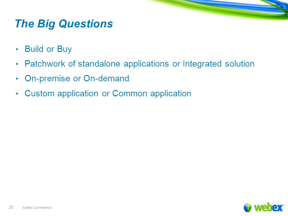 WebEx Confidential 25 The Big Questions Build or Buy Patchwork of standalone applications or Integrated solution On-premise or On-demand Custom application or Common application