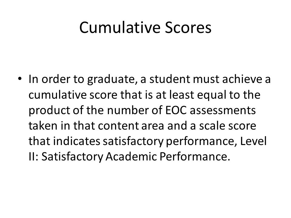 Cumulative Scores In order to graduate, a student must achieve a cumulative score that is at least equal to the product of the number of EOC assessments taken in that content area and a scale score that indicates satisfactory performance, Level II: Satisfactory Academic Performance.