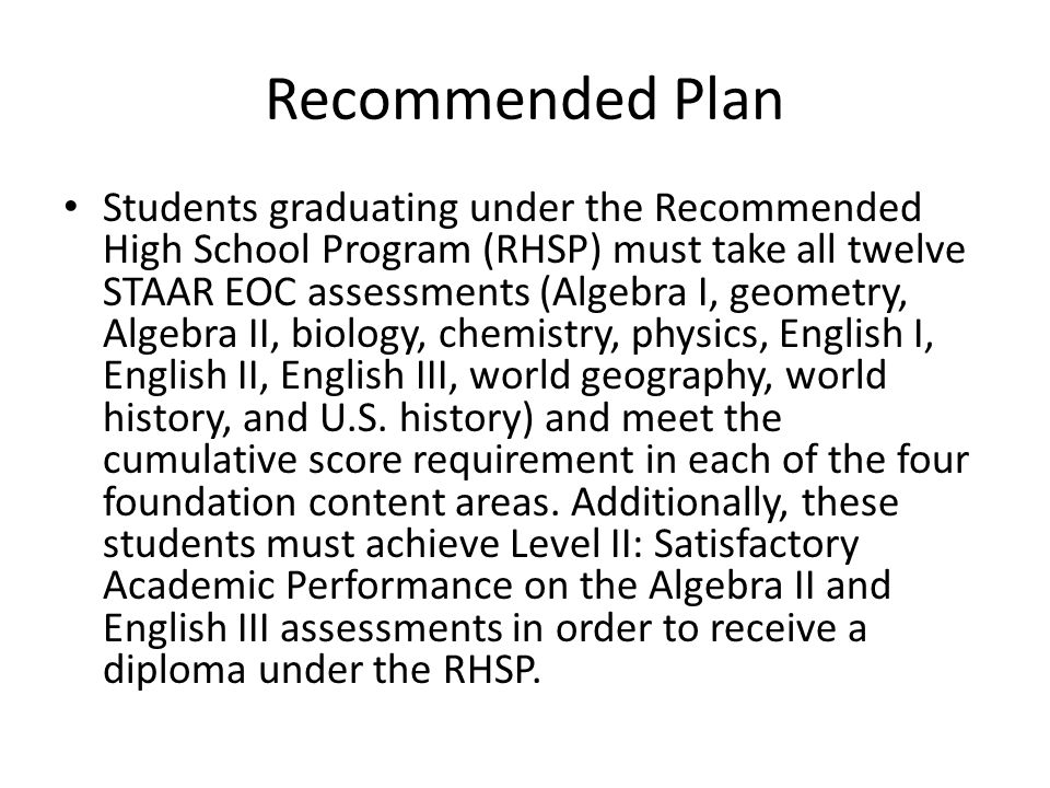 Recommended Plan Students graduating under the Recommended High School Program (RHSP) must take all twelve STAAR EOC assessments (Algebra I, geometry, Algebra II, biology, chemistry, physics, English I, English II, English III, world geography, world history, and U.S.