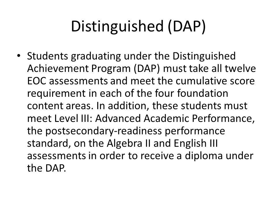 Distinguished (DAP) Students graduating under the Distinguished Achievement Program (DAP) must take all twelve EOC assessments and meet the cumulative score requirement in each of the four foundation content areas.