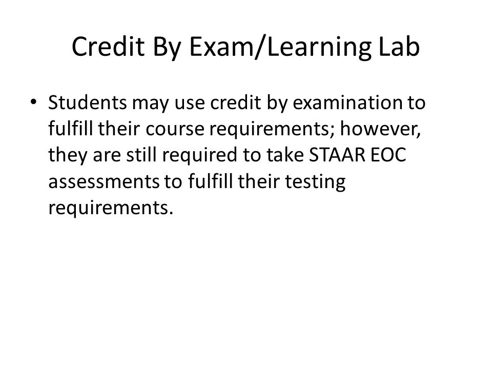 Credit By Exam/Learning Lab Students may use credit by examination to fulfill their course requirements; however, they are still required to take STAAR EOC assessments to fulfill their testing requirements.
