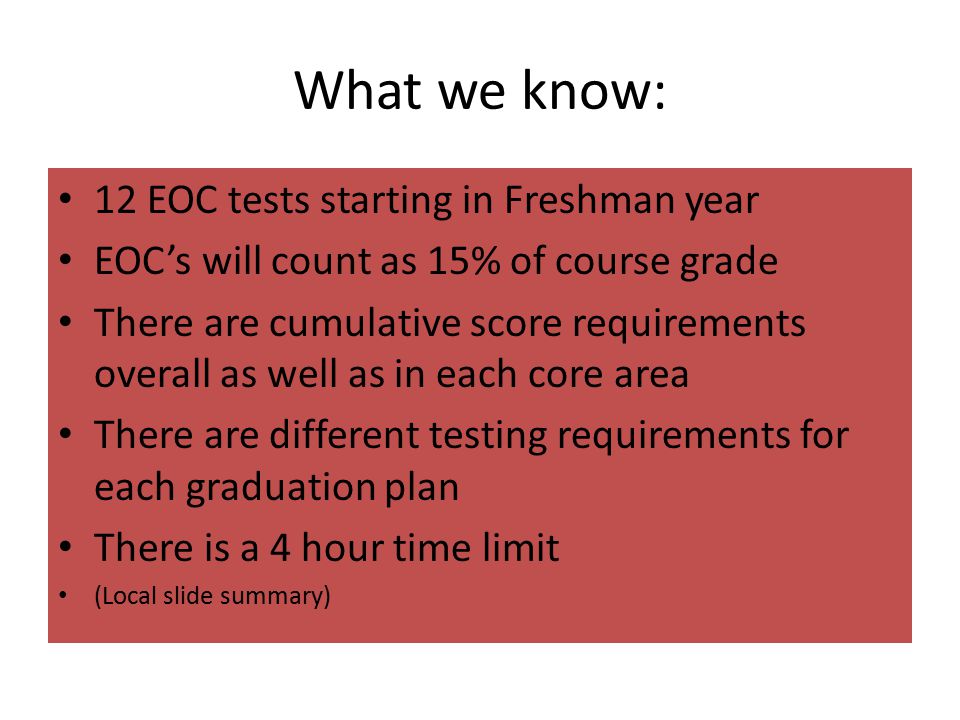 What we know: 12 EOC tests starting in Freshman year EOC’s will count as 15% of course grade There are cumulative score requirements overall as well as in each core area There are different testing requirements for each graduation plan There is a 4 hour time limit (Local slide summary)