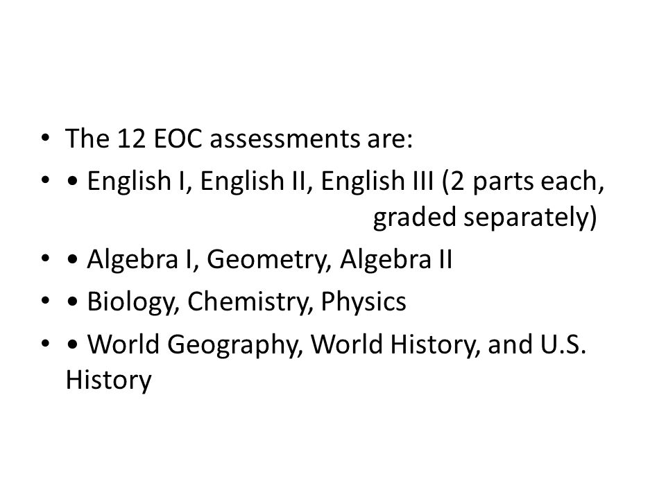 The 12 EOC assessments are: English I, English II, English III (2 parts each, graded separately) Algebra I, Geometry, Algebra II Biology, Chemistry, Physics World Geography, World History, and U.S.