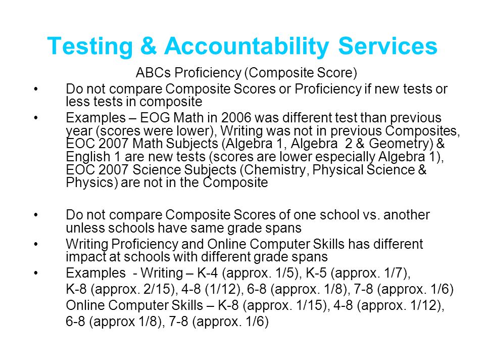 Testing & Accountability Services ABCs Proficiency (Composite Score) Do not compare Composite Scores or Proficiency if new tests or less tests in composite Examples – EOG Math in 2006 was different test than previous year (scores were lower), Writing was not in previous Composites, EOC 2007 Math Subjects (Algebra 1, Algebra 2 & Geometry) & English 1 are new tests (scores are lower especially Algebra 1), EOC 2007 Science Subjects (Chemistry, Physical Science & Physics) are not in the Composite Do not compare Composite Scores of one school vs.