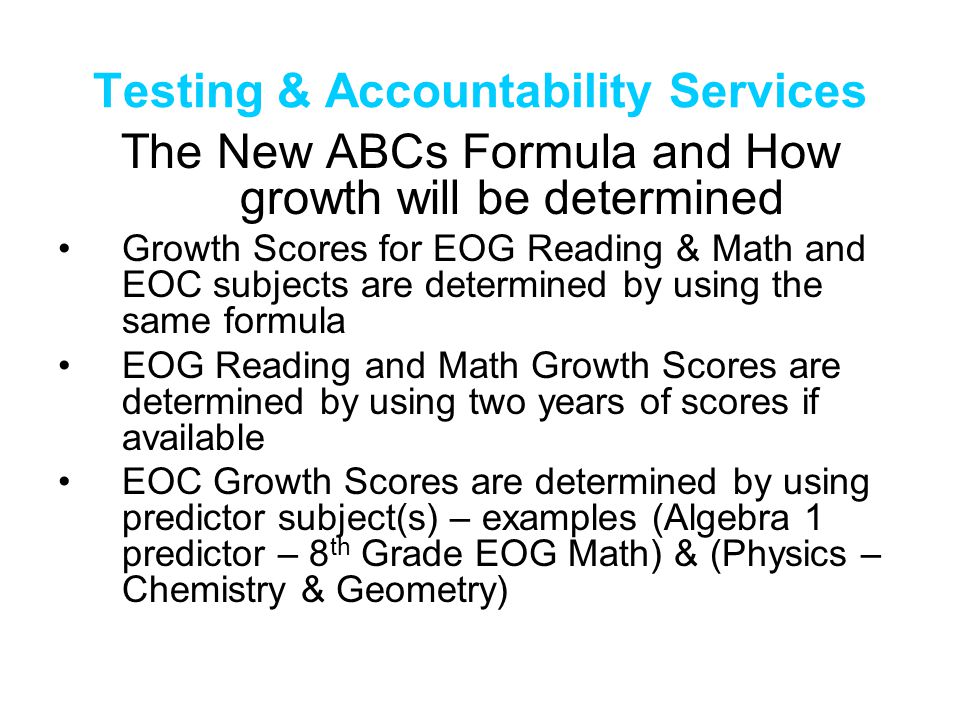 Testing & Accountability Services The New ABCs Formula and How growth will be determined Growth Scores for EOG Reading & Math and EOC subjects are determined by using the same formula EOG Reading and Math Growth Scores are determined by using two years of scores if available EOC Growth Scores are determined by using predictor subject(s) – examples (Algebra 1 predictor – 8 th Grade EOG Math) & (Physics – Chemistry & Geometry)