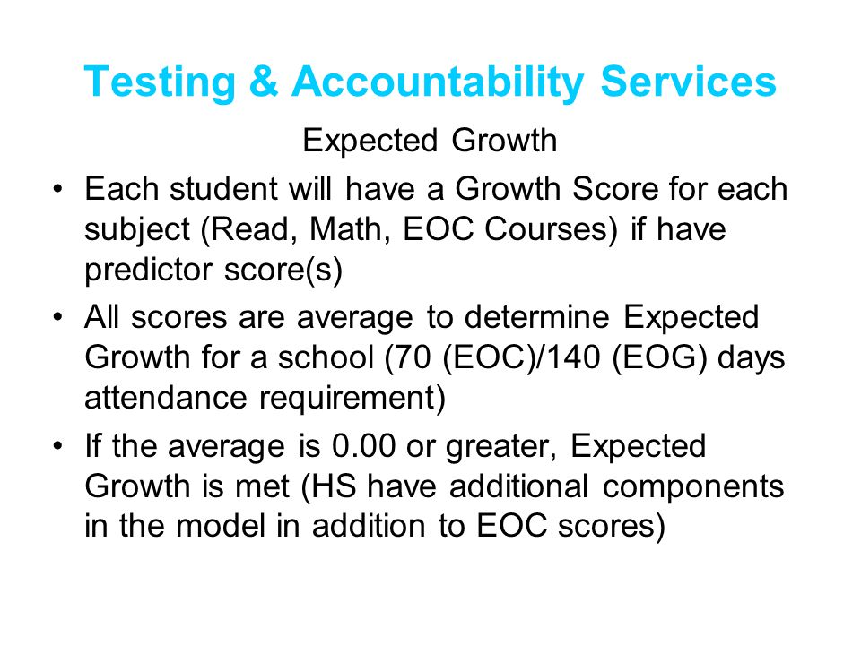 Testing & Accountability Services Expected Growth Each student will have a Growth Score for each subject (Read, Math, EOC Courses) if have predictor score(s) All scores are average to determine Expected Growth for a school (70 (EOC)/140 (EOG) days attendance requirement) If the average is 0.00 or greater, Expected Growth is met (HS have additional components in the model in addition to EOC scores)