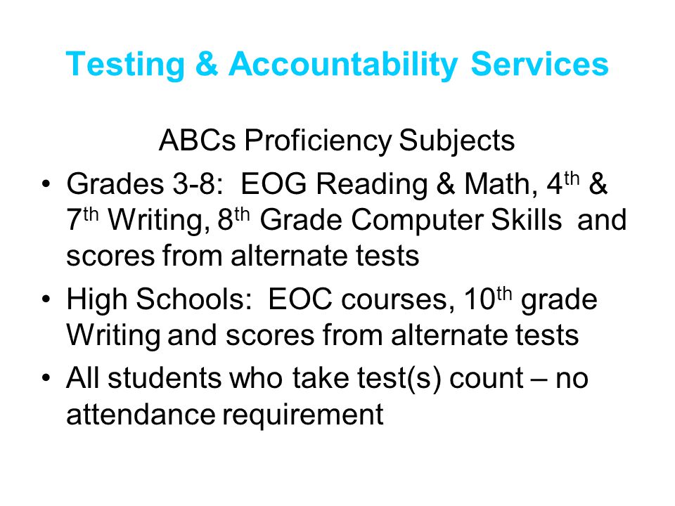 Testing & Accountability Services ABCs Proficiency Subjects Grades 3-8: EOG Reading & Math, 4 th & 7 th Writing, 8 th Grade Computer Skills and scores from alternate tests High Schools: EOC courses, 10 th grade Writing and scores from alternate tests All students who take test(s) count – no attendance requirement