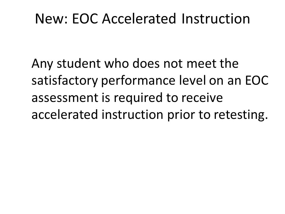 New: EOC Accelerated Instruction Any student who does not meet the satisfactory performance level on an EOC assessment is required to receive accelerated instruction prior to retesting.
