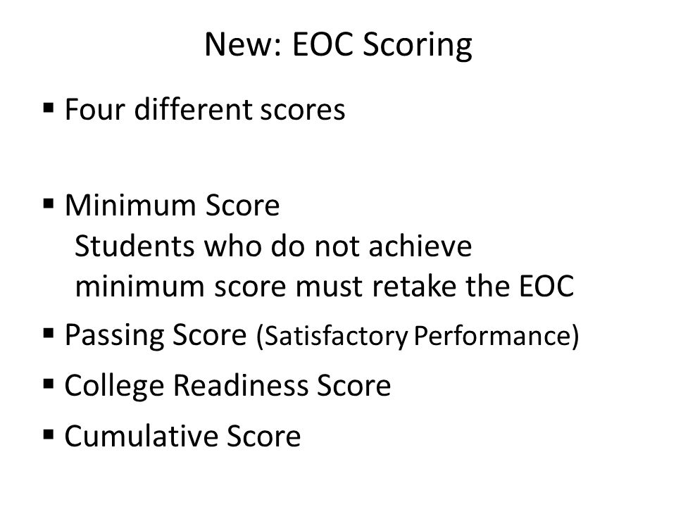 New: EOC Scoring  Four different scores  Minimum Score Students who do not achieve minimum score must retake the EOC  Passing Score (Satisfactory Performance)  College Readiness Score  Cumulative Score